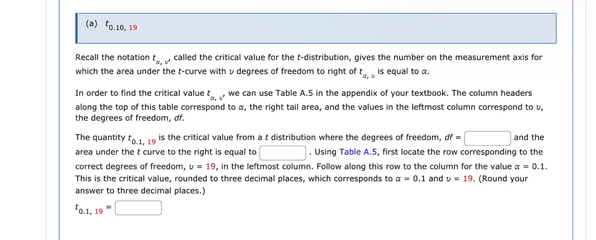 (a) to.10, 19
Recall the notation ta, called the critical value for the t-distribution, gives the number on the measurement axis for
which the area under the t-curve with v degrees of freedom to right of t is equal to α.
α, v
a,
In order to find the critical value to we can use Table A.5 in the appendix of your textbook. The column headers
along the top of this table correspond to a, the right tail area, and the values in the leftmost column correspond to v,
the degrees of freedom, df.
and the
The quantity to.1, 19
is the critical value from a t distribution where the degrees of freedom, df =
area under the t curve to the right is equal to
. Using Table A.5, first locate the row corresponding to the
correct degrees of freedom, v = 19, in the leftmost column. Follow along this row to the column for the value x = 0.1.
This is the critical value, rounded to three decimal places, which corresponds to α = 0.1 and v = 19. (Round your
answer to three decimal places.)
to.1, 19
=
