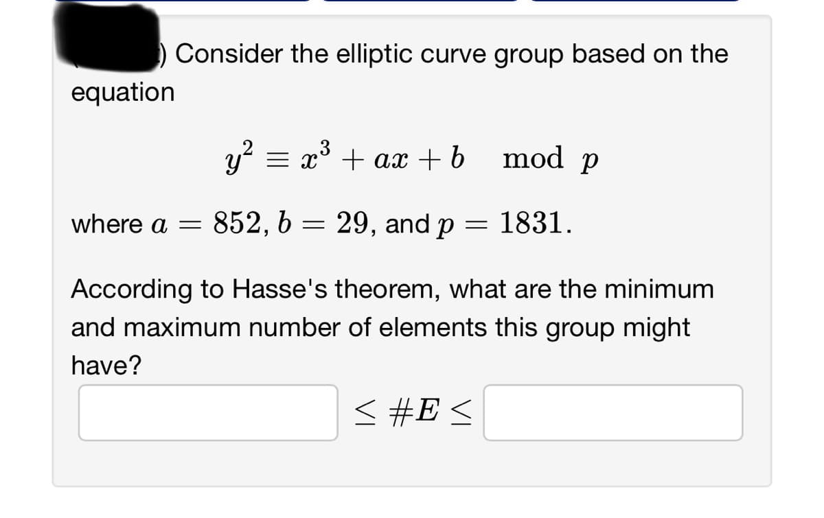 equation
Consider the elliptic curve group based on the
y² = x³ + ax + b
29, and p
where a = 852, b
=
=
mod p
≤ #E≤
1831.
According to Hasse's theorem, what are the minimum
and maximum number of elements this group might
have?