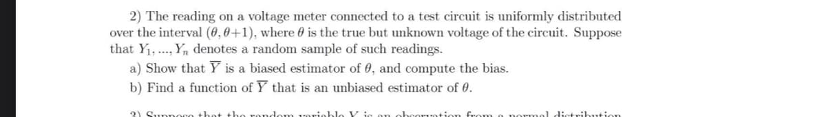 2) The reading on a voltage meter connected to a test circuit is uniformly distributed
over the interval (0, 0+1), where is the true but unknown voltage of the circuit. Suppose
that Y₁, ..., Yn denotes a random sample of such readings.
a) Show that Y is a biased estimator of 0, and compute the bias.
b) Find a function of Y that is an unbiased estimator of 0.
2) Sunnogo that the random vario
obcorvation
tribution