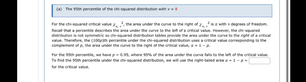 (a) The 95th percentile of the chi-squared distribution with = 8
For the chi-squared critical value X, ², the area under the curve to the right of X, ² 2 is a with v degrees of freedom.
Recall that a percentile describes the area under the curve to the left of a critical value. However, the chi-squared
distribution is not symmetric so chi-squared distribution tables provide the area under the curve to the right of a critical
value. Therefore, the (100p)th percentile under the chi-squared distribution uses a critical value corresponding to the
complement of p, the area under the curve to the right of the critical value, a = 1 - p.
For the 95th percentile, we have p = 0.95, where 95% of the area under the curve falls to the left of the critical value.
To find the 95th percentile under the chi-squared distribution, we will use the right-tailed area a = 1 - p =
for the critical value.