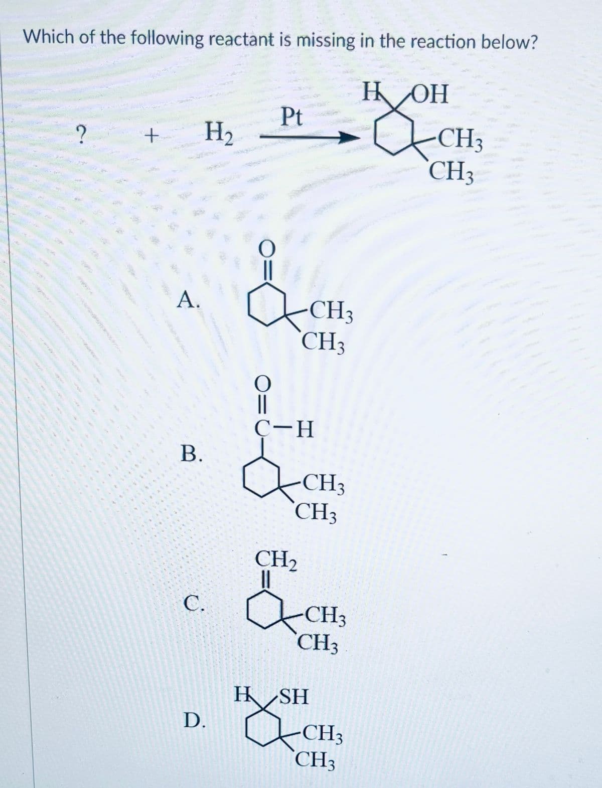 Which of the following reactant is missing in the reaction below?
HOH
29
www
?
+
A.
B.
******
VAN
***
H₂
Pt
2
D.
CH3
CH₂
C-H
CH3
CH3
CH₂
||
C. CH3
CH3
H SH
CH3
CH3
CH3
CH3