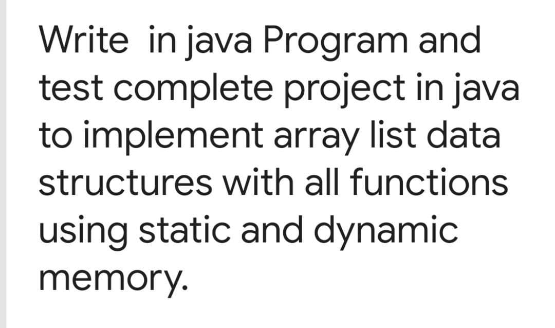 Write in java Program and
test complete project in java
to implement array list data
structures with all functions
using static and dynamic
memory.

