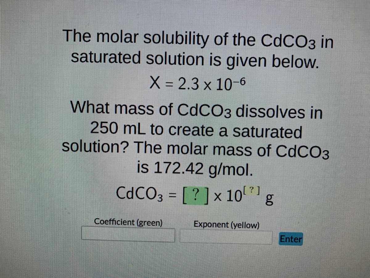 The molar solubility of the CdCO3 in
saturated solution is given below.
X = 2.3 x 10-6
What mass of CdCO3 dissolves in
250 mL to create a saturated
solution? The molar mass of CdCO3
is 172.42 g/mol.
CdCO3 = [?] x 10¹²]
Coefficient (green)
Exponent (yellow)
g
Enter