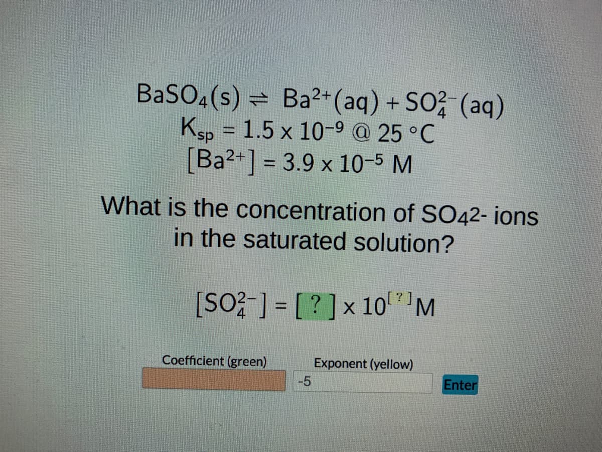 BaSO4(s) = Ba²+ (aq) + SO2 (aq)
Ksp = 1.5 x 10-9 @ 25 °C
[Ba²+] = 3.9 x 10-5 M
What is the concentration of SO42- ions
in the saturated solution?
[SO2-] = [?] x 10⁰¹ M
Coefficient (green)
-5
Exponent (yellow)
Enter