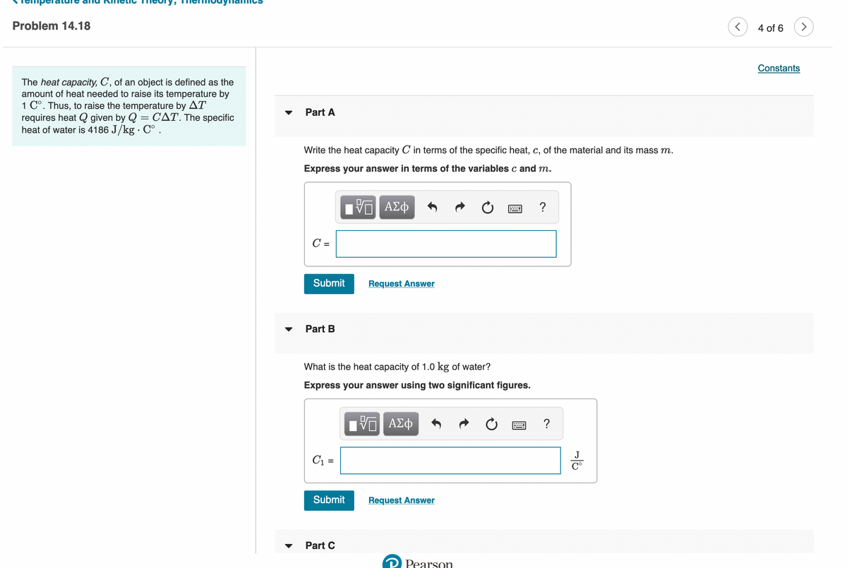 Problem 14.18
4 of 6
Constants
The heat capacity, C, of an object is defined as the
amount of heat needed to raise its temperature by
1 C°. Thus, to raise the temperature by AT
requires heat Q given by Q = CAT. The specific
heat of water is 4186 J/kg · C° .
Part A
Write the heat capacity C in terms of the specific heat, c, of the material and its mass m.
Express your answer in terms of the variables c and m.
C =
Submit
Request Answer
Part B
What is the heat capacity of 1.0 kg of water?
Express your answer using two significant figures.
Hν ΑΣφ
?
J
C1 =
Submit
Request Answer
Part C
P Pearson
