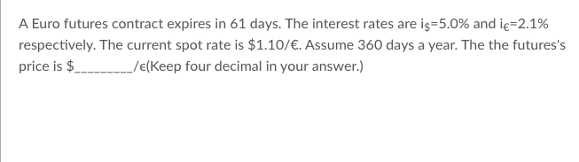 A Euro futures contract expires in 61 days. The interest rates are i$=5.0% and i€=2.1%
respectively. The current spot rate is $1.10/€. Assume 360 days a year. The the futures's
price is $ __/€(Keep four decimal in your answer.)