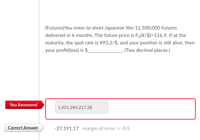 You Answered
Correct Answer
(Futures) You enter to short Japanese Yen 12,500,000 futures
delivered in 6 months. The future price is F6(¥/$)=116.9. If at the
maturity, the spot rate is ¥93.2/$, and your position is still alive, then
your profit(loss) is $_
. (Two decimal places.)
1,451,284,217.28
-27,191.17 margin of error +/- 0.5