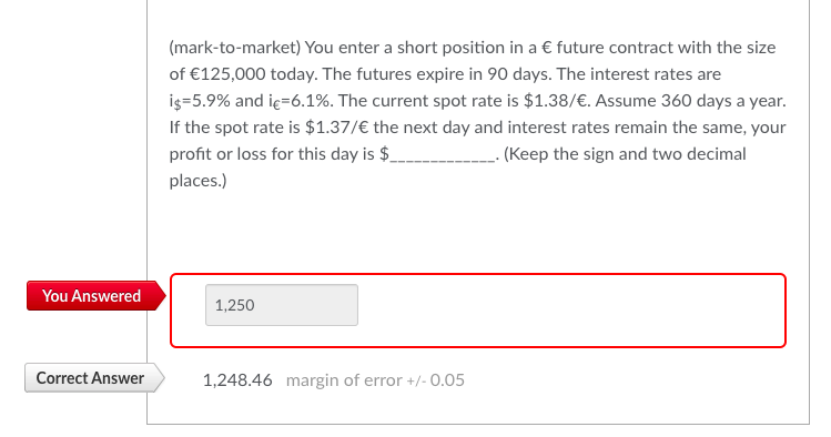 You Answered
Correct Answer
(mark-to-market) You enter a short position in a € future contract with the size
of €125,000 today. The futures expire in 90 days. The interest rates are
i$=5.9% and ic=6.1%. The current spot rate is $1.38/€. Assume 360 days a year.
If the spot rate is $1.37/€ the next day and interest rates remain the same, your
profit or loss for this day is $
___. (Keep the sign and two decimal
places.)
1,250
1,248.46 margin of error +/-0.05
