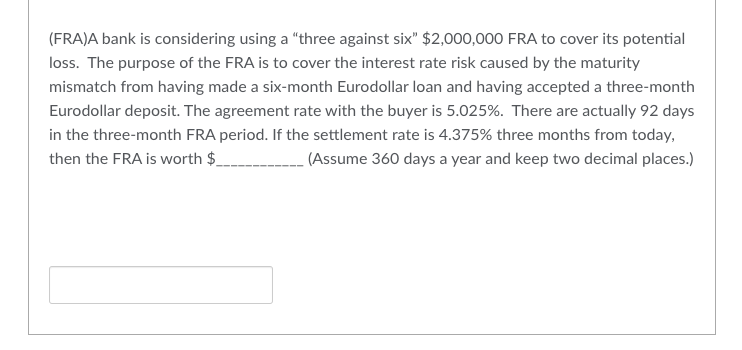 (FRA)A bank is considering using a "three against six" $2,000,000 FRA to cover its potential
loss. The purpose of the FRA is to cover the interest rate risk caused by the maturity
mismatch from having made a six-month Eurodollar loan and having accepted a three-month
Eurodollar deposit. The agreement rate with the buyer is 5.025%. There are actually 92 days
in the three-month FRA period. If the settlement rate is 4.375% three months from today,
then the FRA is worth $__________________ (Assume 360 days a year and keep two decimal places.)