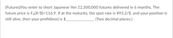 (Futures) You enter to short Japanese Yen 12,500,000 futures delivered in 6 months. The
future price is F6(\/$)=116.9. If at the maturity, the spot rate is ¥93.2/$, and your position is
still alive, then your profit(loss) is $_ ______. (Two decimal places.)
