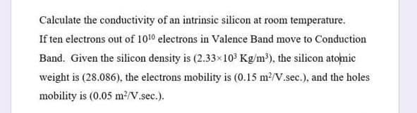 Calculate the conductivity of an intrinsie silicon at room temperature.
If ten electrons out of 1010 electrons in Valence Band move to Conduction
Band. Given the silicon density is (2.33×10³ Kg/m³), the silicon atonic
weight is (28.086), the electrons mobility is (0.15 m2/V.sec.), and the holes
mobility is (0.05 m?/V.sec.).
