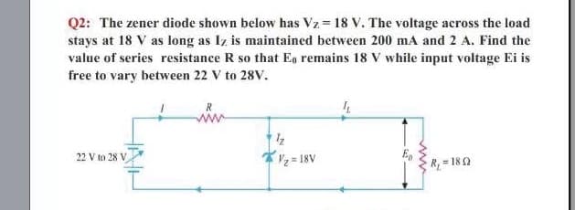 Q2: The zener diode shown below has Vz = 18 V. The voltage across the load
stays at 18 V as long as Iz is maintained between 200 mA and 2 A. Find the
value of series resistance R so that Eg remains 18 V while input voltage Ei is
free to vary between 22 V to 28V.
22 V to 28 V
2 = 18V
Vz= 18V
R, = 180
ww
