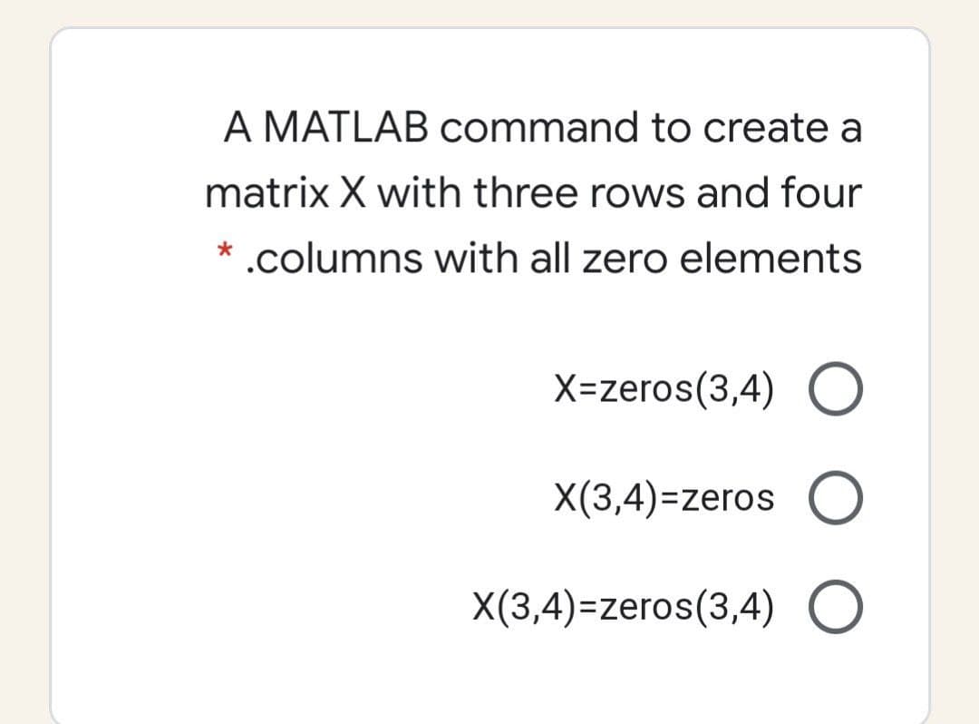 A MATLAB command to create a
matrix X with three rows and four
* .columns with all zero elements
X=zeros(3,4) O
X(3,4)=zeros O
X(3,4)=zeros(3,4)
