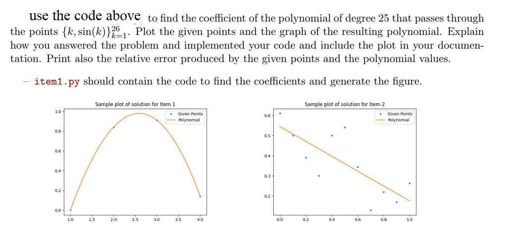 use the code above to find the coefficient of the polynomial of degree 25 that passes through
the points {k, sin(k)} 21. Plot the given points and the graph of the resulting polynomial. Explain
how you answered the problem and implemented your code and include the plot in your documen-
tation. Print also the relative error produced by the given points and the polynomial values.
item1.py should contain the code to find the coefficients and generate the figure.
Sample plot of solution for Item 1
1.0
Given Points
Polynomial
0.8
0.6
0.4
0.2
0.0
1.0
1.5
2.0
2.5
3.0
3.5
4.0
.
0.6
0.5
0.4
0.3
0.2
Sample plot
solution for Item 2
Given Points
Polynomial
0.0
0.2
0.4
0.6
.
0.8
10