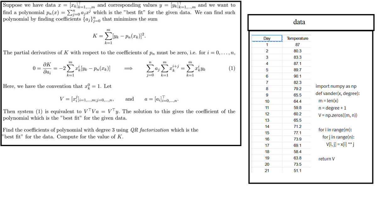 Suppose we have data =
=
k=1,...,m
and corresponding values y [k]k=1, and we want to
find a polynomial pr(x) = Σ}_ª¡z³ which is the "best fit" for the given data. We can find such
polynomial by finding coefficients {a} that minimizes the sum
j=0
m
K = [yk - Pn(x)]².
k=1
The partial derivatives of K with respect to the coefficients of p, must be zero, i.e. for i = 0,...,n,
data
Day
Temperature
1
87
2
80.3
3
83.3
n
m
m
4
87.1
m
әк
0
2Σ - P(x)]
Σα; Σ
i+j
X k
=
хкук
(1)
5
89.7
Dai
k=1
j=0
k=1
k=1
6
90.1
7
82.3
import numpy as np
Here, we have the convention that x = 1. Let
8
79.2
def vander(x, degree):
9
65.5
V = [z{\i=1___m_j=0,...,
and
a = [ai]=0.....
10
64.4
m = len(x)
Then system (1) is equivalent to VTVa = VTy. The solution to this gives the coefficient of the
polynomial which is the "best fit" for the given data.
Find the coefficients of polynomial with degree 3 using QR factorization which is the
best fit" for the data. Compute for the value of K.
12215676222
59.8
n-degree +1
60.2
V= np.zeros((m, n))
13
65.5
14
71.2
for i in range(m):
77.1
for j in range(n):
73.9
69.1
V[i, j] = x[ü] **j
18
58.4
19
63.8
return V
20
73.5
51.1