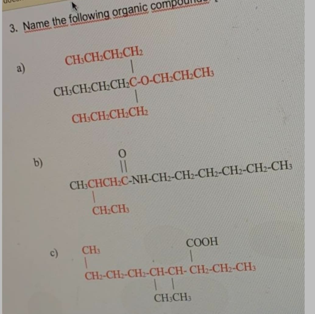 3. Name the following organic comp
a)
CH:CH2CH:CH2
CH-CH-CH-CHС-0-СН-СH.CH
CH,CH CH CH
b)
CH:CHCH:C-NH-CH2-CH2-CH2-CH2-CH2-CH3
CH2CH3
c)
CH3
COOH
CH2-CH2-CH2-CH-CH- CH2-CH2-CH3
CH3CH3
