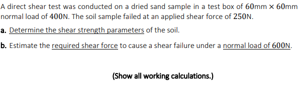 A direct shear test was conducted on a dried sand sample in a test box of 60mm x 60mm
normal load of 400N. The soil sample failed at an applied shear force of 250N.
a. Determine the shear strength parameters of the soil.
b. Estimate the required shear force to cause a shear failure under a normal load of 600N.
(Show all working calculations.)