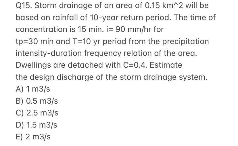 Q15. Storm drainage of an area of 0.15 km^2 will be
based on rainfall of 10-year return period. The time of
concentration is 15 min. i= 90 mm/hr for
tp=30 min and T=10 yr period from the precipitation
intensity-duration frequency relation of the area.
Dwellings are detached with C=0.4. Estimate
the design discharge of the storm drainage system.
A) 1 m3/s
B) 0.5 m3/s
C) 2.5 m3/s
D) 1.5 m3/s
E) 2 m3/s
