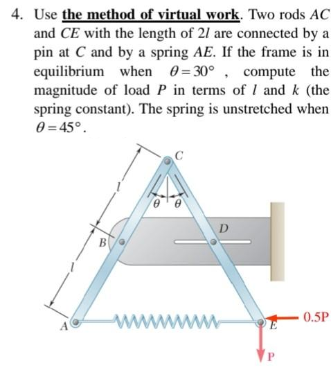 4. Use the method of virtual work. Two rods AC
and CE with the length of 21 are connected by a
pin at C and by a spring AE. If the frame is in
equilibrium when 0=30°, compute the
magnitude of load P in terms of I and k (the
spring constant). The spring is unstretched when
0 = 45°.
0
D
B
0.5P
wwwwwwwww