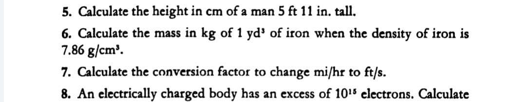5. Calculate the height in cm of a man 5 ft 11 in. tall.
6. Calculate the mass in kg of 1 yd' of iron when the density of iron is
7.86 g/cm'.
7. Calculate the conversion factor to change mi/hr to ft/s.
8. An electrically charged body has an excess of 1015 electrons. Calculate
