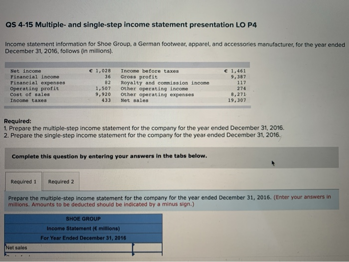 QS 4-15 Multiple- and single-step income statement presentation LO P4
Income statement information for Shoe Group, a German footwear, apparel, and accessories manufacturer, for the year ended
December 31, 2016, follows (in millions).
Net income
Financial income
Financial expenses
Operating profit
Cost of sales
Income taxes
€ 1,028
36
82
Required 1 Required 2
1,507
9,920
433
Income before taxes
Gross profit
Royalty and commission income.
Other operating income
Other operating expenses
Net sales.
Required:
1. Prepare the multiple-step income statement for the company for the year ended December 31, 2016.
2. Prepare the single-step income statement for the company for the year ended December 31, 2016.
Complete this question by entering your answers in the tabs below.
Net sales
€ 1,461
9,387
117
274
8,271
19,307
Prepare the multiple-step income statement for the company for the year ended December 31, 2016. (Enter your answers in
millions. Amounts to be deducted should be indicated by a minus sign.)
SHOE GROUP
Income Statement (€ millions)
For Year Ended December 31, 2016