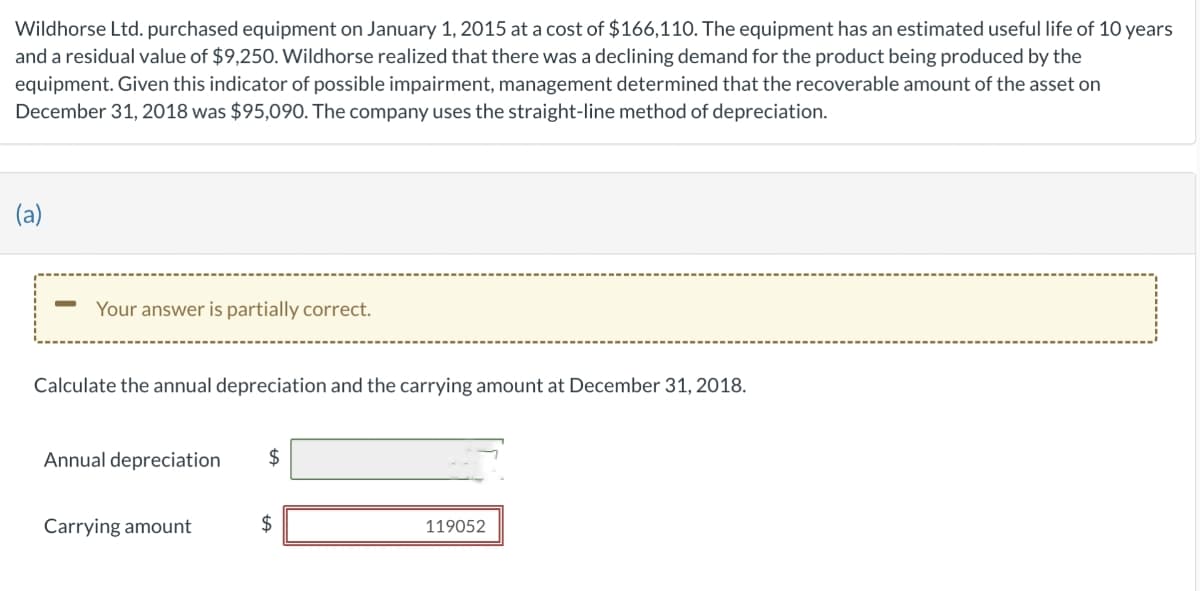 Wildhorse Ltd. purchased equipment on January 1, 2015 at a cost of $166,110. The equipment has an estimated useful life of 10 years
and a residual value of $9,250. Wildhorse realized that there was a declining demand for the product being produced by the
equipment. Given this indicator of possible impairment, management determined that the recoverable amount of the asset on
December 31, 2018 was $95,090. The company uses the straight-line method of depreciation.
(a)
-
Your answer is partially correct.
Calculate the annual depreciation and the carrying amount at December 31, 2018.
Annual depreciation
Carrying amount
$
+A
$
119052