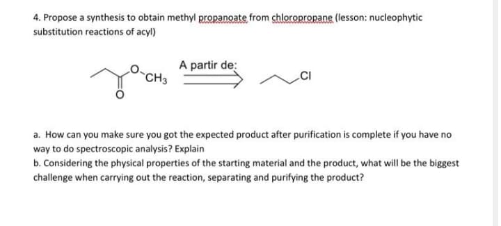4. Propose a synthesis to obtain methyl propanoate from chloropropane (lesson: nucleophytic
substitution reactions of acyl)
A partir de:
CH3
a. How can you make sure you got the expected product after purification is complete if you have no
way to do spectroscopic analysis? Explain
b. Considering the physical properties of the starting material and the product, what will be the biggest
challenge when carrying out the reaction, separating and purifying the product?
