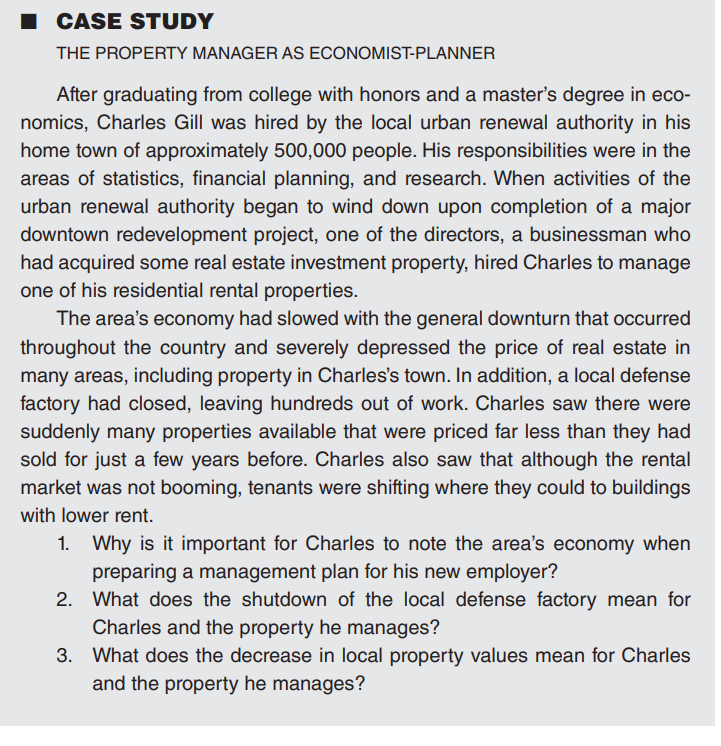 ■CASE STUDY
THE PROPERTY MANAGER AS ECONOMIST-PLANNER
After graduating from college with honors and a master's degree in eco-
nomics, Charles Gill was hired by the local urban renewal authority in his
home town of approximately 500,000 people. His responsibilities were in the
areas of statistics, financial planning, and research. When activities of the
urban renewal authority began to wind down upon completion of a major
downtown redevelopment project, one of the directors, a businessman who
had acquired some real estate investment property, hired Charles to manage
one of his residential rental properties.
The area's economy had slowed with the general downturn that occurred
throughout the country and severely depressed the price of real estate in
many areas, including property in Charles's town. In addition, a local defense
factory had closed, leaving hundreds out of work. Charles saw there were
suddenly many properties available that were priced far less than they had
sold for just a few years before. Charles also saw that although the rental
market was not booming, tenants were shifting where they could to buildings
with lower rent.
1. Why is it important for Charles to note the area's economy when
preparing a management plan for his new employer?
2.
What does the shutdown of the local defense factory mean for
Charles and the property he manages?
3.
What does the decrease in local property values mean for Charles
and the property he manages?