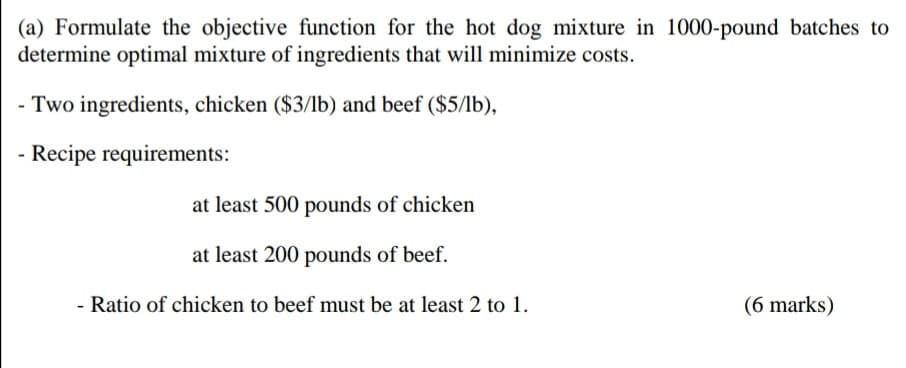 (a) Formulate the objective function for the hot dog mixture in 1000-pound batches to
determine optimal mixture of ingredients that will minimize costs.
- Two ingredients, chicken ($3/1b) and beef ($5/1b),
Recipe requirements:
at least 500 pounds of chicken
at least 200 pounds of beef.
Ratio of chicken to beef must be at least 2 to 1.
(6 marks)
