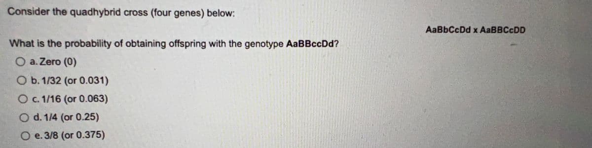 Consider the quadhybrid cross (four genes) below:
What is the probability of obtaining offspring with the genotype AaBBccDd?
O a. Zero (0)
O b. 1/32 (or 0.031)
O c. 1/16 (or 0.063)
O d. 1/4 (or 0.25)
O e. 3/8 (or 0.375)
AaBbCcDd x AaBBCcDD