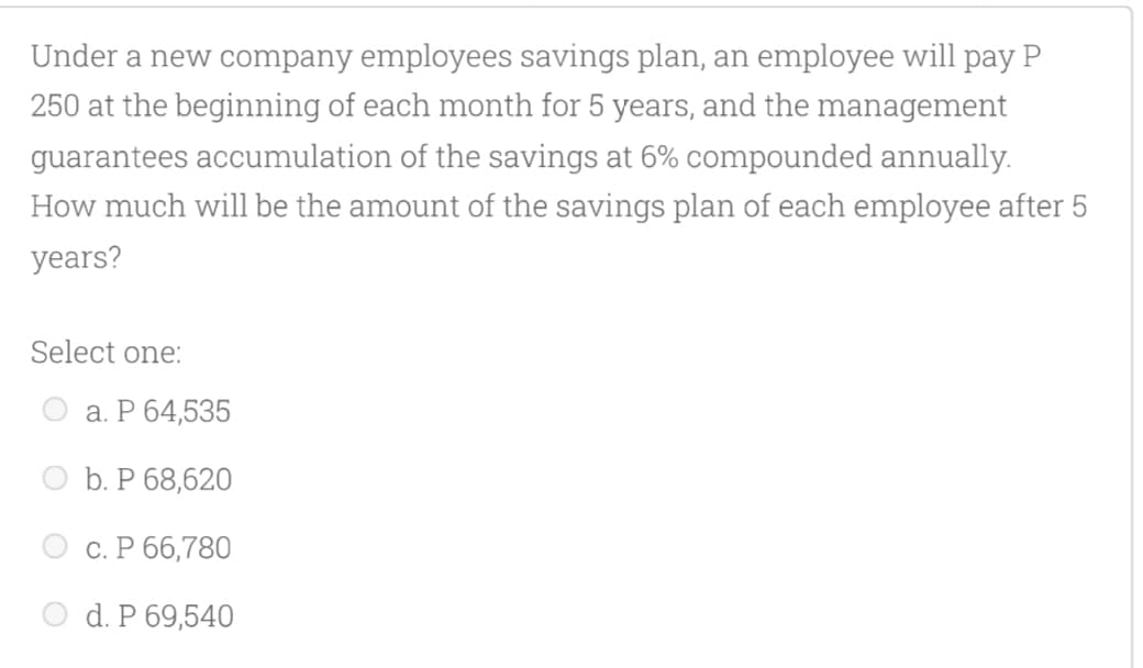 Under a new company employees savings plan, an employee will pay P
250 at the beginning of each month for 5 years, and the management
guarantees accumulation of the savings at 6% compounded annually.
How much will be the amount of the savings plan of each employee after 5
years?
Select one:
а. Р 64,535
b. Р 68,620
С. Р 66,780
d. P 69,540
