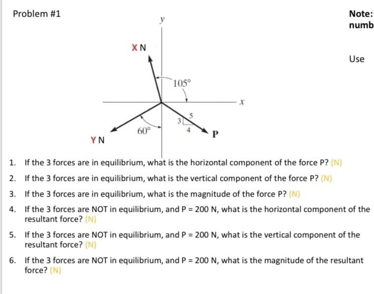 Problem #1
Note:
numb
XN
Use
`105°
60°
YN
1. If the 3 forces are in equilibrium, what is the horizontal component of the force P? (N)
2. If the 3 forces are in equilibrium, what is the vertical component of the force P? (N)
3. If the 3 forces are in equilibrium, what is the magnitude of the force P? (N)
4. If the 3 forces are NOT in equilibrium, and P = 200 N, what is the horizontal component of the
resultant force? (N)
5. If the 3 forces are NOT in equilibrium, and P = 200 N, what is the vertical component of the
resultant force? (N)
6. If the 3 forces are NOT in equilibrium, and P = 200 N, what is the magnitude of the resultant
force? (N)
3.
