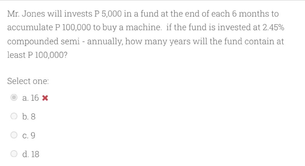 Mr. Jones will invests P 5,000 in a fund at the end of each 6 months to
accumulate P 100,000 to buy a machine. if the fund is invested at 2.45%
compounded semi - annually, how many years will the fund contain at
least P 100,000?
Select one:
а. 16 х
b. 8
С. 9
d. 18
