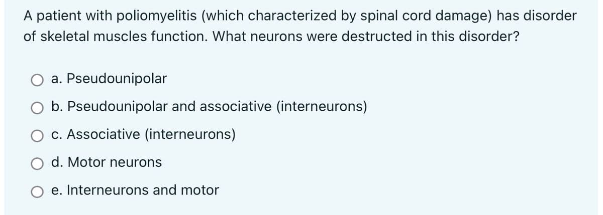 A patient with poliomyelitis (which characterized by spinal cord damage) has disorder
of skeletal muscles function. What neurons were destructed in this disorder?
a. Pseudounipolar
b. Pseudounipolar and associative (interneurons)
c. Associative (interneurons)
d. Motor neurons
e. Interneurons and motor