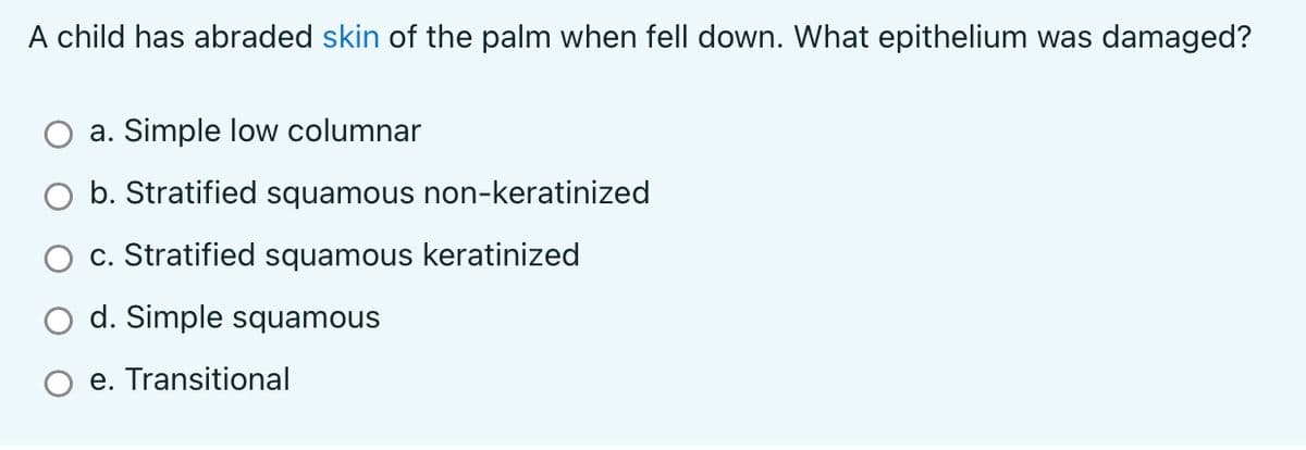 A child has abraded skin of the palm when fell down. What epithelium was damaged?
a. Simple low columnar
b. Stratified squamous non-keratinized
c. Stratified squamous keratinized
d. Simple squamous
O e. Transitional
