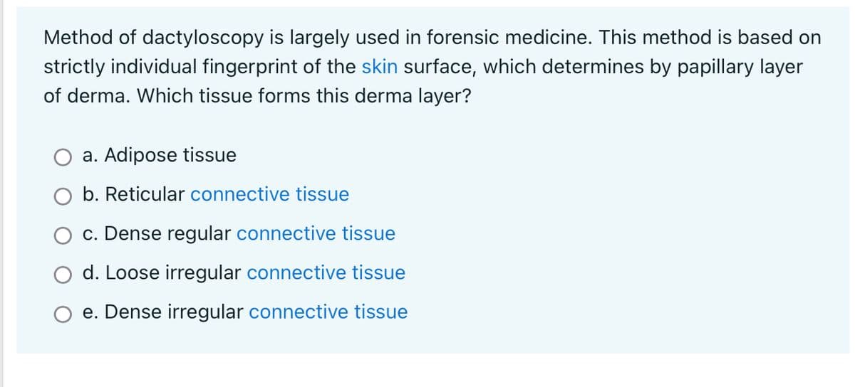 Method of dactyloscopy is largely used in forensic medicine. This method is based on
strictly individual fingerprint of the skin surface, which determines by papillary layer
of derma. Which tissue forms this derma layer?
a. Adipose tissue
b. Reticular connective tissue
c. Dense regular connective tissue
d. Loose irregular connective tissue
e. Dense irregular connective tissue