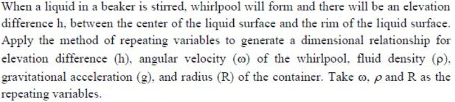 When a liquid in a beaker is stired, whirlpool will form and there will be an elevation
difference h, between the center of the liquid surface and the rim of the liquid surface.
Apply the method of repeating variables to generate a dimensional relationship for
elevation difference (h), angular velocity (@) of the whirlpool, fluid density (p).
gravitational acceleration (2), and radius (R) of the container. Take o. pand R as the
repeating variables.
