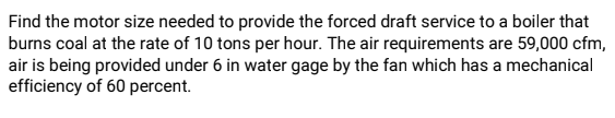 Find the motor size needed to provide the forced draft service to a boiler that
burns coal at the rate of 10 tons per hour. The air requirements are 59,000 cfm,
air is being provided under 6 in water gage by the fan which has a mechanical
efficiency of 60 percent.
