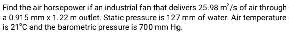 Find the air horsepower if an industrial fan that delivers 25.98 m/s of air through
a 0.915 mm x 1.22 m outlet. Static pressure is 127 mm of water. Air temperature
is 21°C and the barometric pressure is 700 mm Hg.
