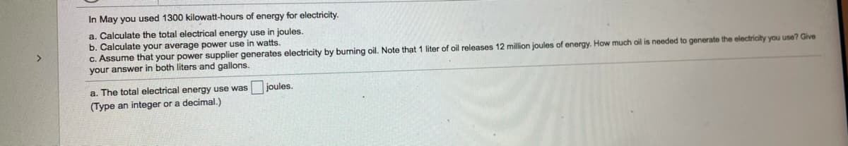 In May you used 1300 kilowatt-hours of energy for electricity.
a. Calculate the total electrical energy use in joules.
b. Calculate your average power use in watts.
c. Assume that your power supplier generates electricity by burning oil. Note that 1 liter of oil releases 12 million joules of energy. How much oil is needed to generate the electricity you use? Give
your answer in both liters and gallons.
a. The total electrical energy use was
joules.
(Type an integer or a decimal.)
