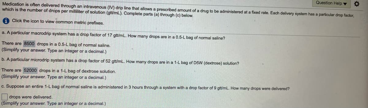 Question Help ▼
Medication is often delivered through an intravenous (IV) drip line that allows a prescribed amount of a drug to be administered at a fixed rate. Each delivery system has a particular drop factor,
which is the number of drops per milliliter of solution (gtt/mL). Complete parts (a) through (c) below.
A Click the icon to view common metric prefixes.
a. A particular macrodrip system has a drop factor of 17 gtt/mL. How many drops are in a 0.5-L bag of normal saline?
There are 8500 drops in a 0.5-L bag of normal saline.
(Simplify your answer. Type an integer or a decimal.)
b. A particular microdrip system has a drop factor of 52 gtt/mL. How many drops are in a 1-L bag of D5W (dextrose) solution?
There are 52000 drops in a 1-L bag of dextrose solution.
(Simplify your answer. Type an integer or a decimal.)
c. Suppose an entire 1-L bag of normal saline is administered in 3 hours through a system with a drop factor of 9 gtt/mL. How many drops were delivered?
drops were delivered.
(Simplify your answer. Type an integer or a decimal.)
