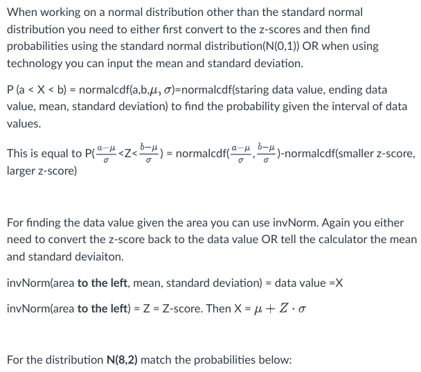 When working on a normal distribution other than the standard normal
distribution you need to either first convert to the z-scores and then find
probabilities using the standard normal distribution (N(0,1)) OR when using
technology you can input the mean and standard deviation.
P (a < X < b) = normalcdf(a,b,µ, σ)=normalcdf(staring data value, ending data
value, mean, standard deviation) to find the probability given the interval of data
values.
This is equal to P(ª <Z<b) = normalcdf(b)-normalcdf(smaller z-score,
larger z-score)
For finding the data value given the area you can use invNorm. Again you either
need to convert the z-score back to the data value OR tell the calculator the mean
and standard deviaiton.
invNorm(area to the left, mean, standard deviation) = data value =X
invNorm(area to the left) = Z = Z-score. Then X = μ + Z. o
For the distribution N(8,2) match the probabilities below: