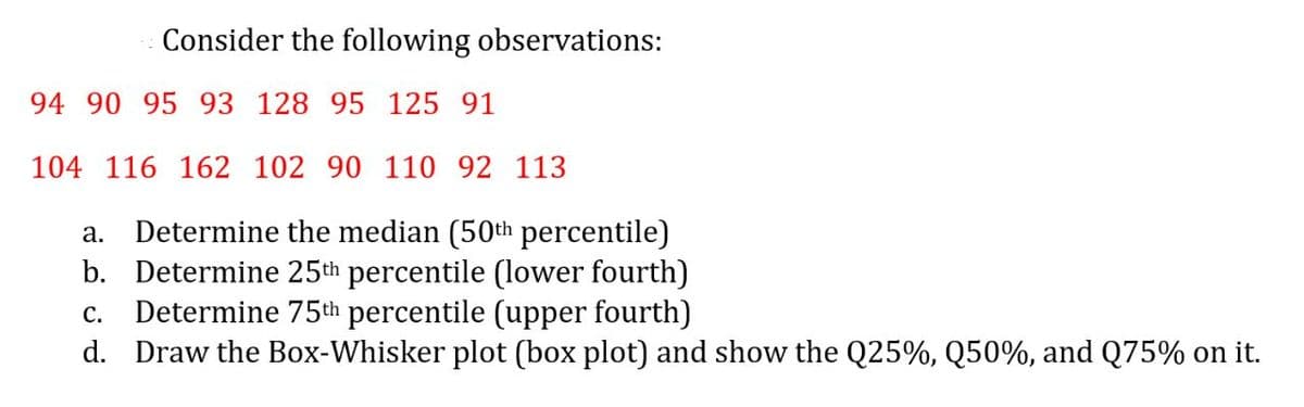 Consider the following observations:
94 90 95 93 128 95 125 91
104 116 162 102 90 110 92 113
Determine the median (50th percentile)
b. Determine 25th percentile (lower fourth)
Determine 75th percentile (upper fourth)
d. Draw the Box-Whisker plot (box plot) and show the Q25%, Q50%, and Q75% on it.
а.
с.
