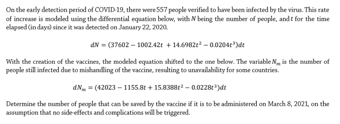 On the early detection period of COVID-19, there were 557 people verified to have been infected by the virus. This rate
of increase is modeled using the differential equation below, with N being the number of people, and t for the time
elapsed (in days) since it was detected on January 22, 2020.
dN = (37602 – 1002.42t + 14.6982t² – 0.0204t³)dt
With the creation of the vaccines, the modeled equation shifted to the one below. The variable Nm is the number of
people still infected due to mishandling of the vaccine, resulting to unavailability for some countries.
dNm = (42023 – 1155.8t + 15.8388t2 – 0.0228t³)dt
Determine the number of people that can be saved by the vaccine if it is to be administered on March 8, 2021, on the
assumption that no side-effects and complications will be triggered.
