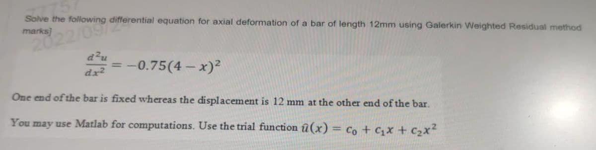Solve the following differential equation for axial deformation of a bar of length 12mm using Galerkin Weighted Residual method
2022/09/
d²
dx²
= -0.75(4- x)²
One end of the bar is fixed whereas the displacement is 12 mm at the other end of the bar.
You may use Matlab for computations. Use the trial function û(x) = Co + ₂x + ₂x²