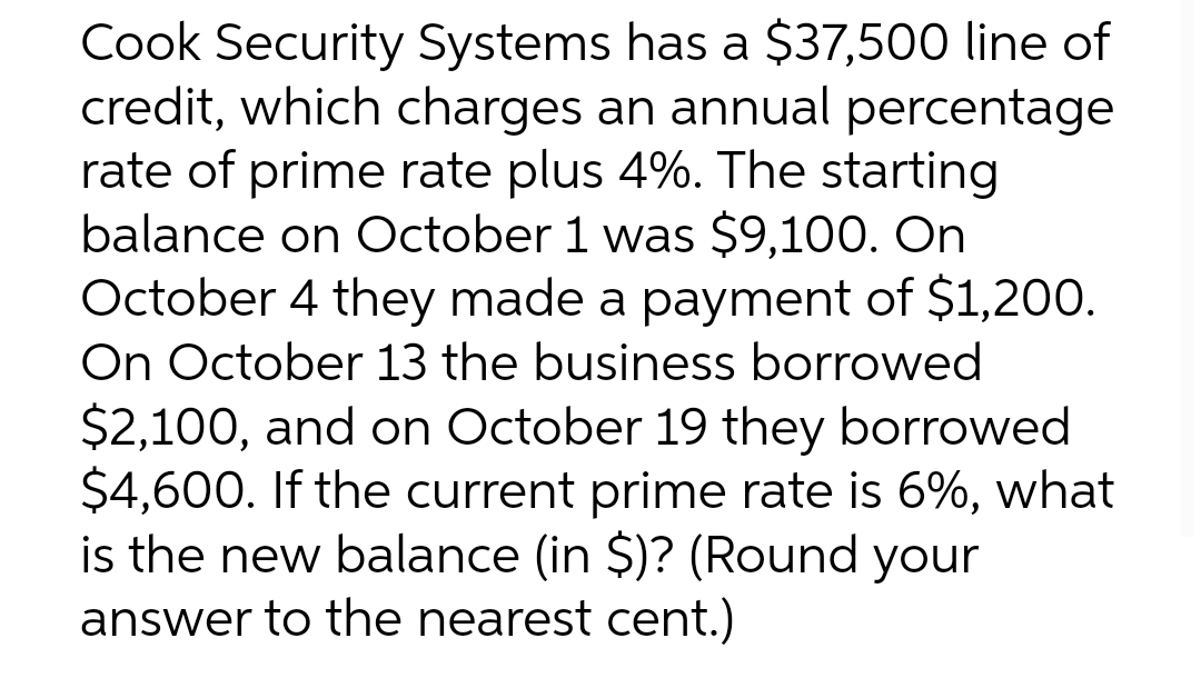 Cook Security Systems has a $37,500 line of
credit, which charges an annual percentage
rate of prime rate plus 4%. The starting
balance on October 1 was $9,100. On
October 4 they made a payment of $1,200.
On October 13 the business borrowed
$2,100, and on October 19 they borrowed
$4,600. If the current prime rate is 6%, what
is the new balance (in $)? (Round your
answer to the nearest cent.)