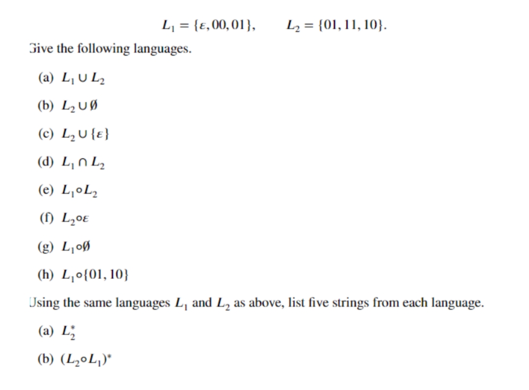 L₁ = {E, 00, 01},
Give the following languages.
L₂= {01, 11, 10}.
(a) L₁ UL₂
(b) L₂ UØ
(c) L₂ U {E}
(d) L₁ L₂
(e) L₁ L₂
(f) L₂0
(g) L₁00
(h) L₁o{01, 10}
Using the same languages L₁ and L₂ as above, list five strings from each language.
(a) L
(b) (L₂0L₁)*