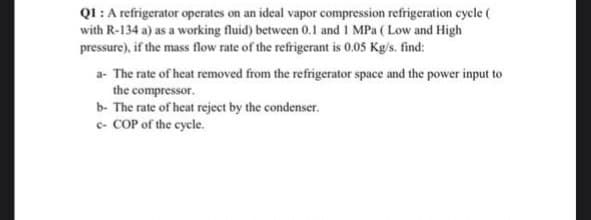 Q1: A refrigerator operates on an ideal vapor compression refrigeration cycle (
with R-134 a) as a working fluid) between 0.1 and 1 MPa (Low and High
pressure), if the mass flow rate of the refrigerant is 0.05 Kg/s. find:
a- The rate of heat removed from the refrigerator space and the power input to
the compressor.
b- The rate of heat reject by the condenser.
c- COP of the cycle.