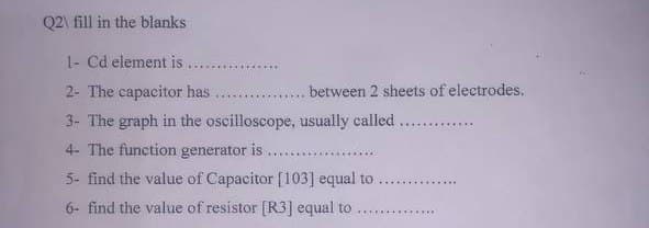 Q2\ fill in the blanks
1- Cd element is
2- The capacitor has
between 2 sheets of electrodes.
3- The graph in the oscilloscope, usually called .............
4- The function generator is
5- find the value of Capacitor [103] equal to
6- find the value of resistor [R3] equal to