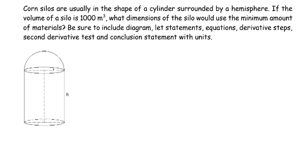 Corn silos are usually in the shape of a cylinder surrounded by a hemisphere. If the
volume of a silo is 1000 m³, what dimensions of the silo would use the minimum amount
of materials? Be sure to include diagram, let statements, equations, derivative steps,
second derivative test and conclusion statement with units.
i
h